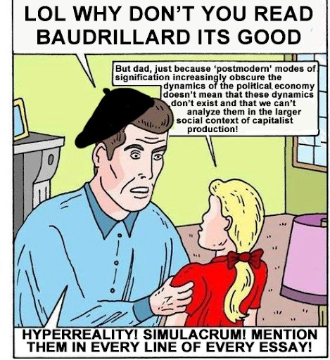 A comic of a father speaking to his daughter. The father says: “LOL why don’t you read Baudrillard it’s good” The daughter replies: “But dad, just because ‘postmodern’ modes of signification increasingly obscure the dynamics of the political economy doesn’t mean that these dynamics don’t exist and that we can’t analyze them in the larger social context of capitalist production!” The father replies: “Hyperreality! Simulacrum! Mention them in every line of every essay!”