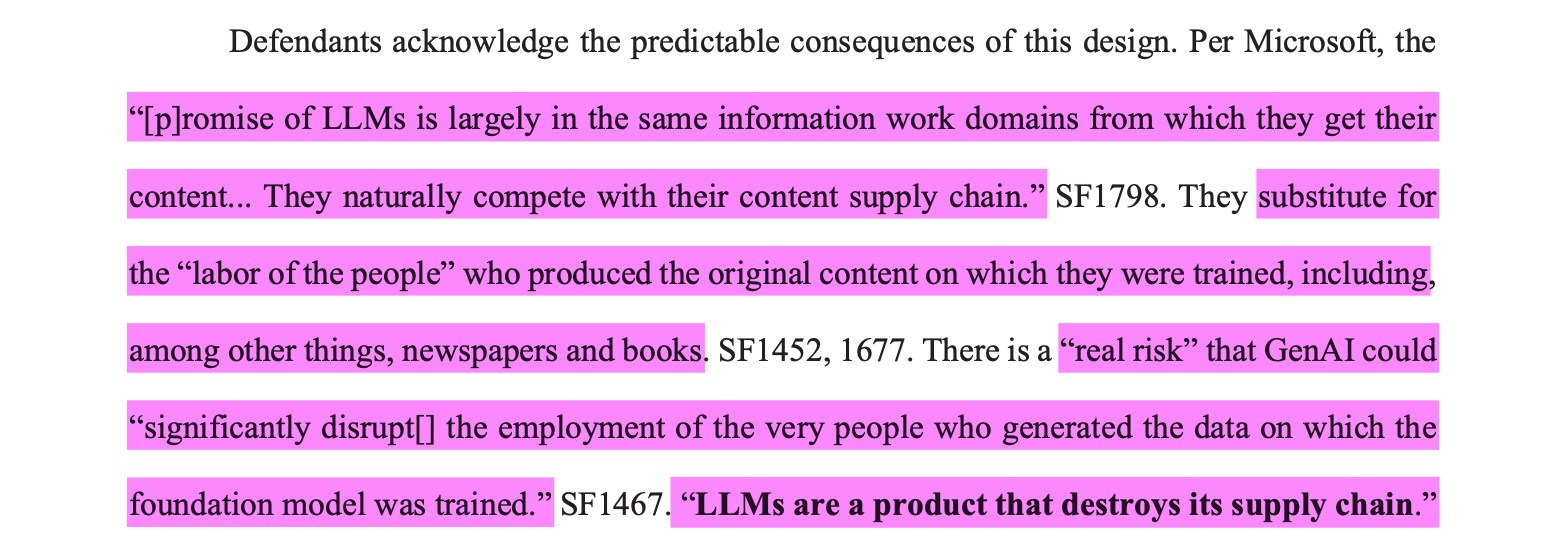 Defendants acknowledge the predictable consequences of this design. Per Microsoft, the“[p]romise of LLMs is largely in the same information work domains from which they get theircontent... They naturally compete with their content supply chain.” SF1798. They substitute forthe “labor of the people” who produced the original content on which they were trained, including,among other things, newspapers and books. SF1452, 1677. There is a “real risk” that GenAI could“significantly disrupt[] the employment of the very people who generated the data on which thefoundation model was trained.” SF1467. “LLMs are a product that destroys its supply chain.”