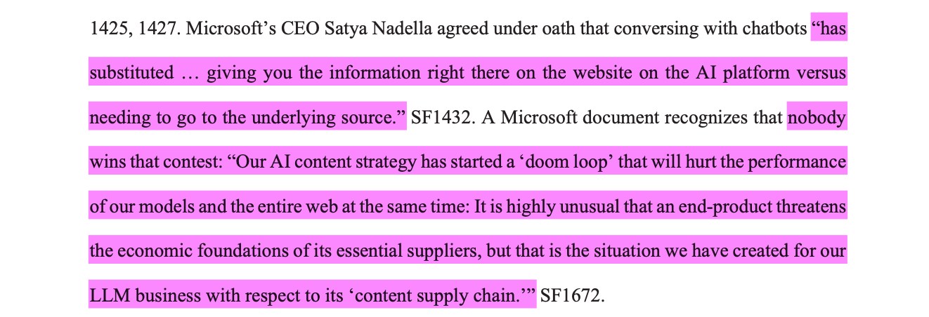Microsoft’s CEO Satya Nadella agreed under oath that conversing with chatbots “hassubstituted … giving you the information right there on the website on the AI platform versusneeding to go to the underlying source.” SF1432. A Microsoft document recognizes that nobodywins that contest: “Our AI content strategy has started a ‘doom loop’ that will hurt the performanceof our models and the entire web at the same time: It is highly unusual that an end-product threatensthe economic foundations of its essential suppliers, but that is the situation we have created for ourLLM business with respect to its ‘content supply chain.’”